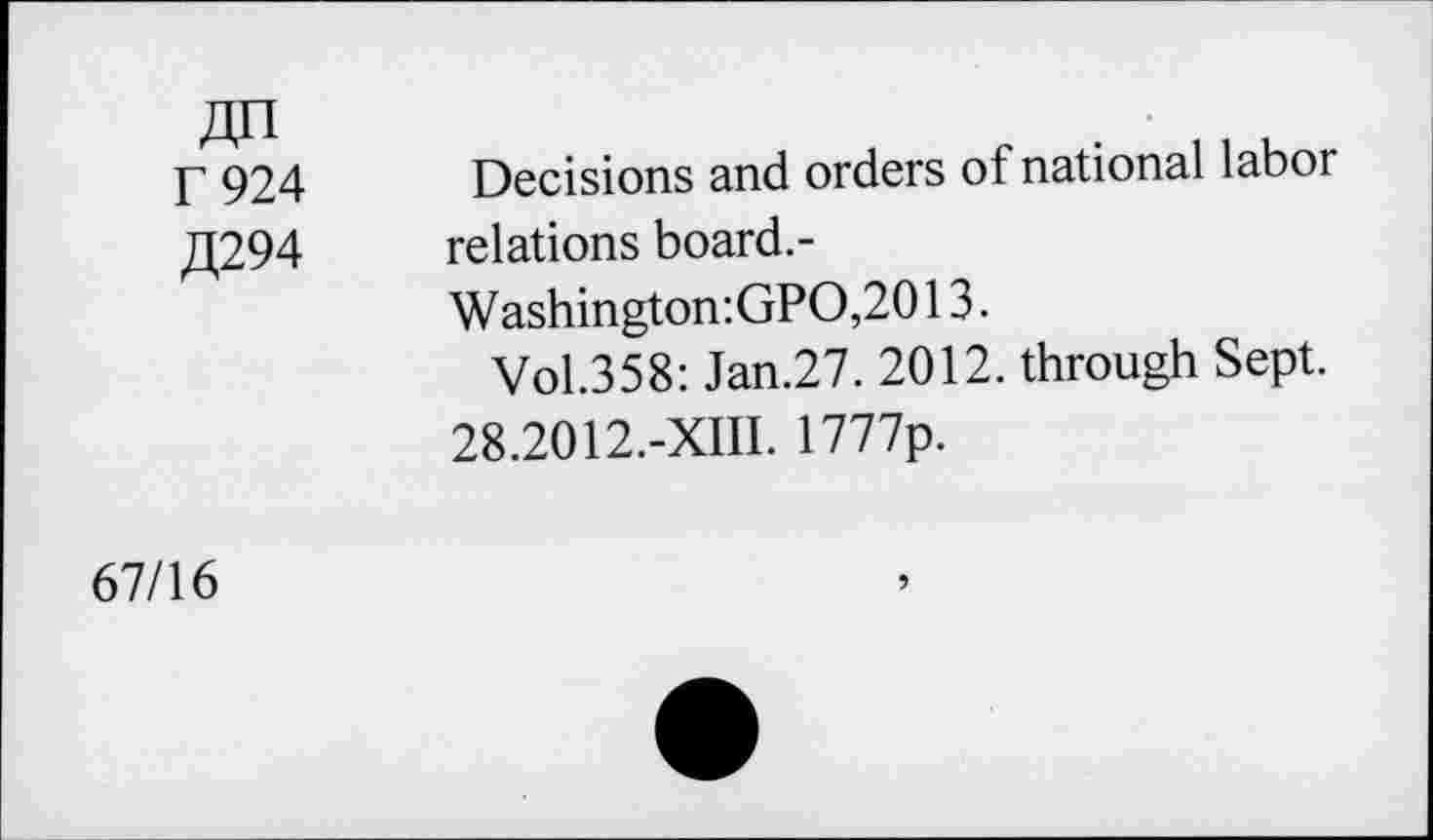 ﻿An T 924 £294	Decisions and orders of national labor relations board.- Washington:GPO,2013. Vol.358: Jan.27. 2012. through Sept. 28.2012.-XIII. 1777p.
67/16	9